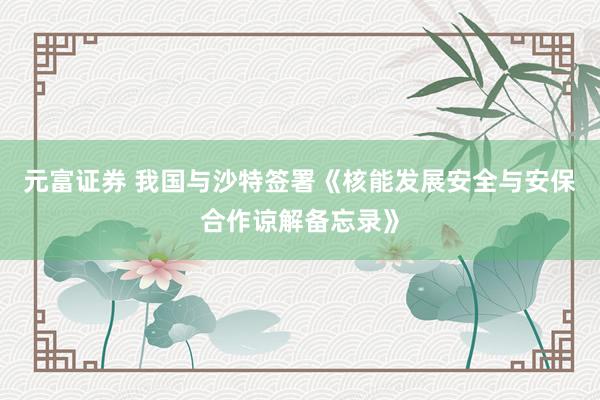元富证券 我国与沙特签署《核能发展安全与安保合作谅解备忘录》