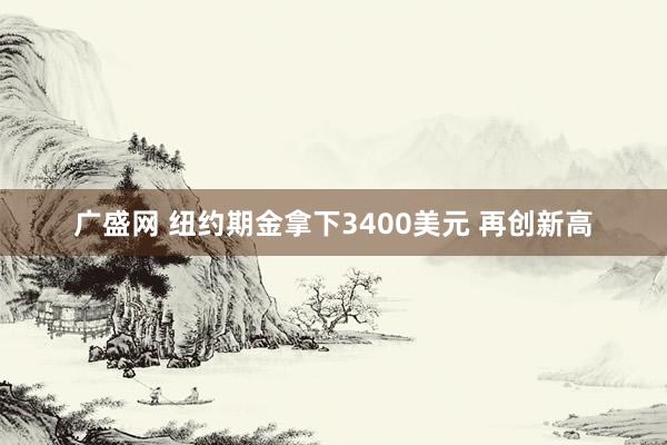 广盛网 纽约期金拿下3400美元 再创新高