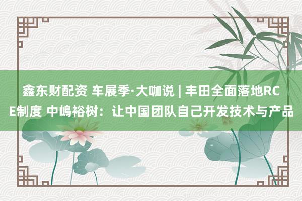 鑫东财配资 车展季·大咖说 | 丰田全面落地RCE制度 中嶋裕树：让中国团队自己开发技术与产品
