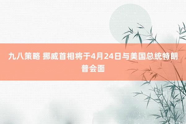 九八策略 挪威首相将于4月24日与美国总统特朗普会面