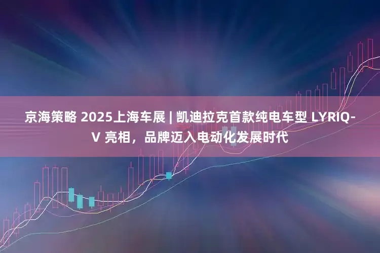 京海策略 2025上海车展 | 凯迪拉克首款纯电车型 LYRIQ-V 亮相，品牌迈入电动化发展时代