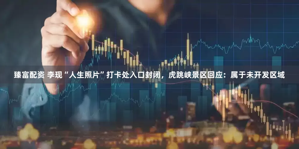 臻富配资 李现“人生照片”打卡处入口封闭，虎跳峡景区回应：属于未开发区域