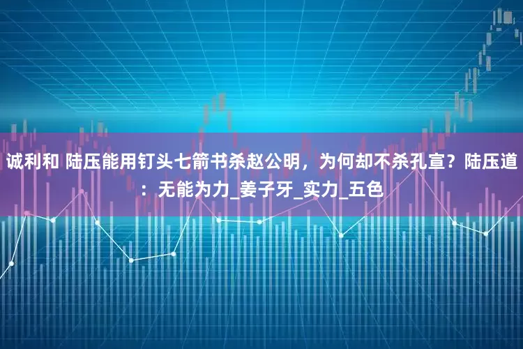 诚利和 陆压能用钉头七箭书杀赵公明，为何却不杀孔宣？陆压道：无能为力_姜子牙_实力_五色