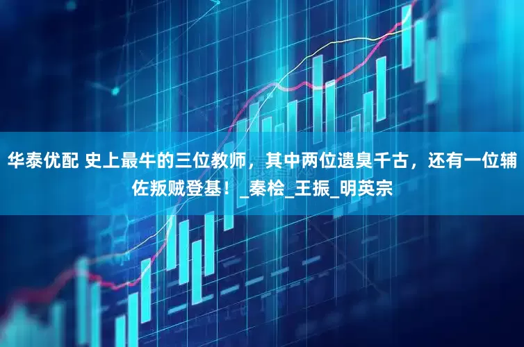 华泰优配 史上最牛的三位教师，其中两位遗臭千古，还有一位辅佐叛贼登基！_秦桧_王振_明英宗