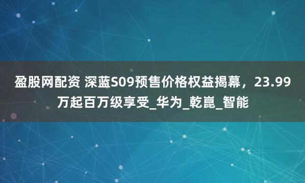 盈股网配资 深蓝S09预售价格权益揭幕，23.99万起百万级享受_华为_乾崑_智能