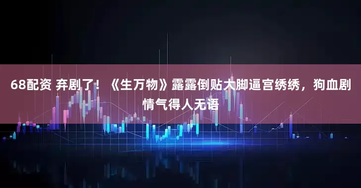 68配资 弃剧了！《生万物》露露倒贴大脚逼宫绣绣，狗血剧情气得人无语