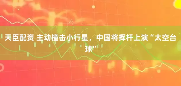 天臣配资 主动撞击小行星，中国将挥杆上演“太空台球”