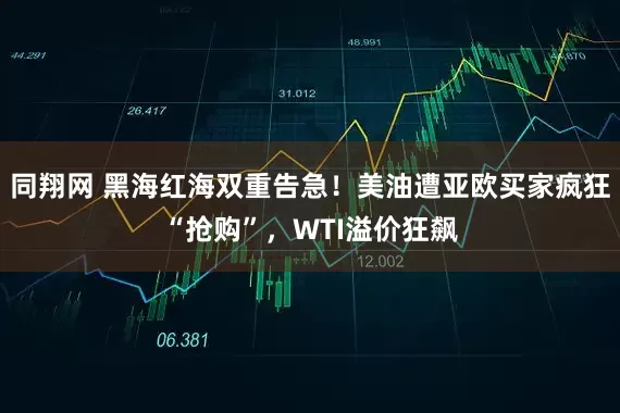 同翔网 黑海红海双重告急！美油遭亚欧买家疯狂“抢购”，WTI溢价狂飙